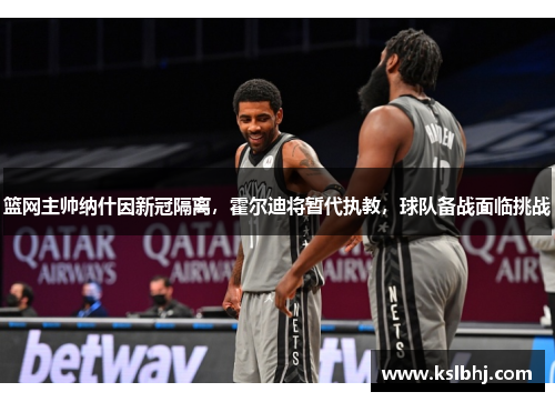 篮网主帅纳什因新冠隔离，霍尔迪将暂代执教，球队备战面临挑战