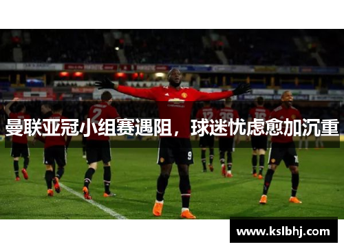 曼联亚冠小组赛遇阻，球迷忧虑愈加沉重