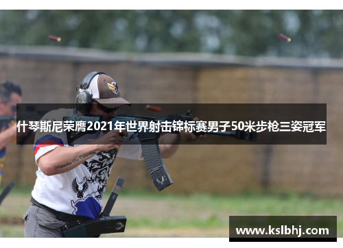 什琴斯尼荣膺2021年世界射击锦标赛男子50米步枪三姿冠军